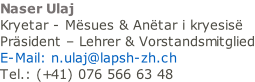 Naser Ulaj Kryetar - Mësues & Anëtar i kryesisë Präsident – Lehrer & Vorstandsmitglied E-Mail: n.ulaj@lapsh-zh.ch Tel.: (+41) 076 566 63 48